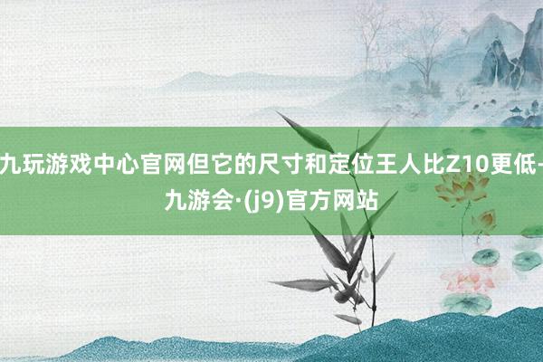 九玩游戏中心官网但它的尺寸和定位王人比Z10更低-九游会·(j9)官方网站