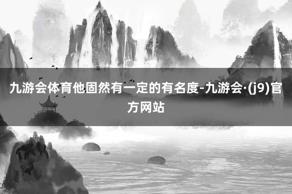 九游会体育他固然有一定的有名度-九游会·(j9)官方网站