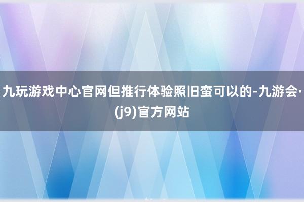 九玩游戏中心官网但推行体验照旧蛮可以的-九游会·(j9)官方网站