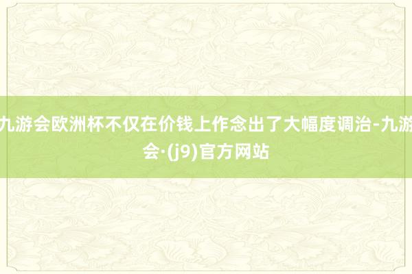 九游会欧洲杯不仅在价钱上作念出了大幅度调治-九游会·(j9)官方网站