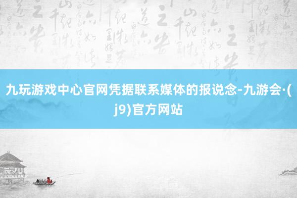 九玩游戏中心官网凭据联系媒体的报说念-九游会·(j9)官方网站