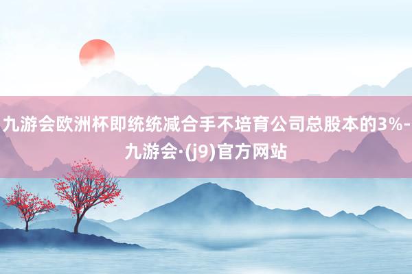 九游会欧洲杯即统统减合手不培育公司总股本的3%-九游会·(j9)官方网站