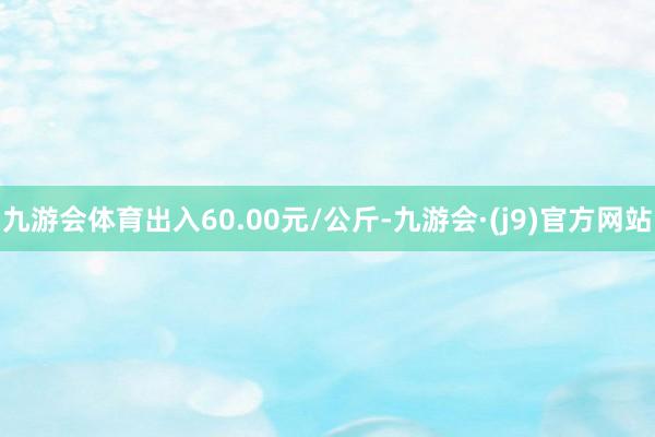 九游会体育出入60.00元/公斤-九游会·(j9)官方网站