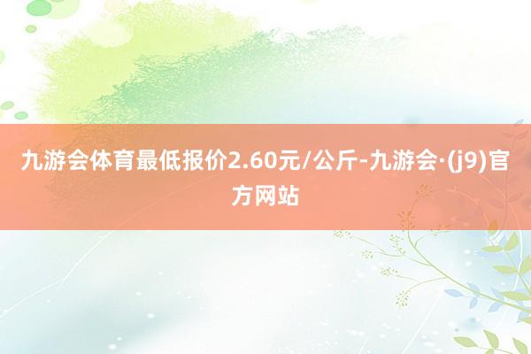 九游会体育最低报价2.60元/公斤-九游会·(j9)官方网站