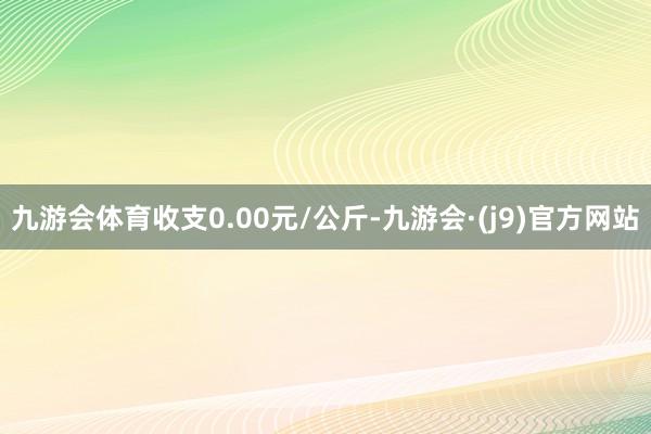 九游会体育收支0.00元/公斤-九游会·(j9)官方网站