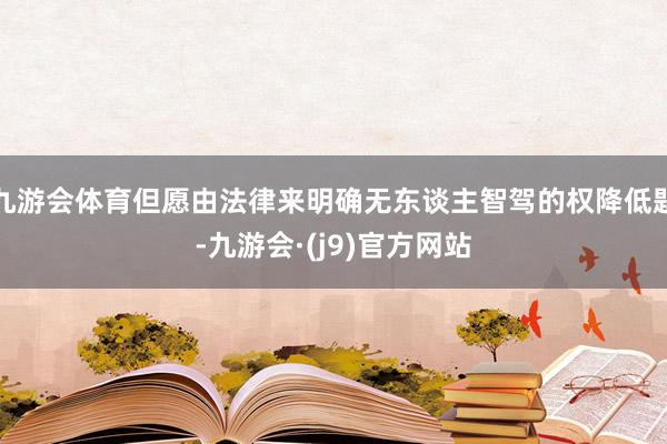 九游会体育但愿由法律来明确无东谈主智驾的权降低题-九游会·(j9)官方网站