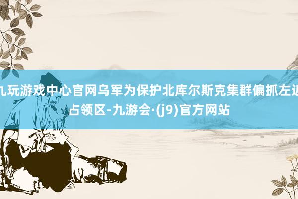 九玩游戏中心官网乌军为保护北库尔斯克集群偏抓左近占领区-九游会·(j9)官方网站