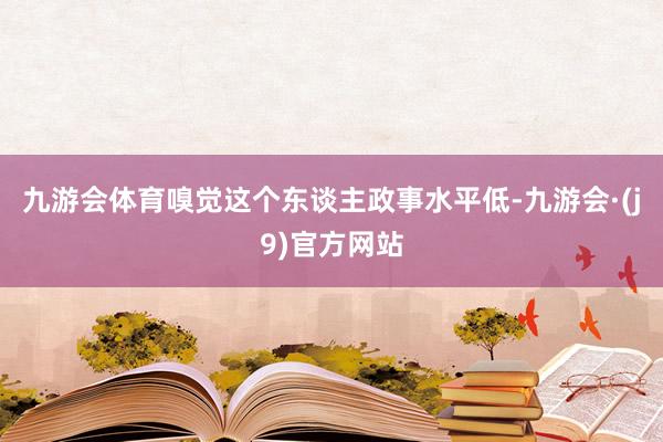 九游会体育嗅觉这个东谈主政事水平低-九游会·(j9)官方网站