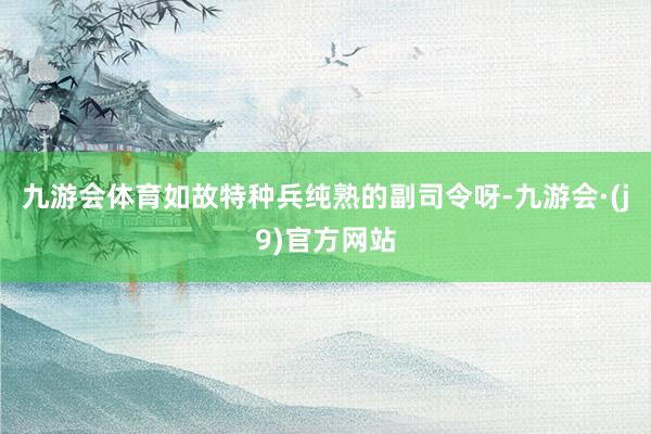 九游会体育如故特种兵纯熟的副司令呀-九游会·(j9)官方网站