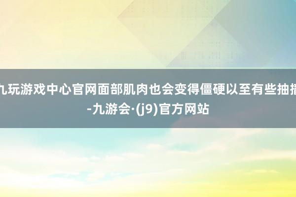 九玩游戏中心官网面部肌肉也会变得僵硬以至有些抽搐-九游会·(j9)官方网站