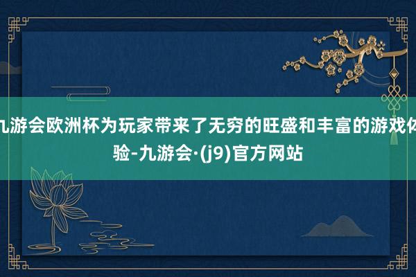 九游会欧洲杯为玩家带来了无穷的旺盛和丰富的游戏体验-九游会·(j9)官方网站