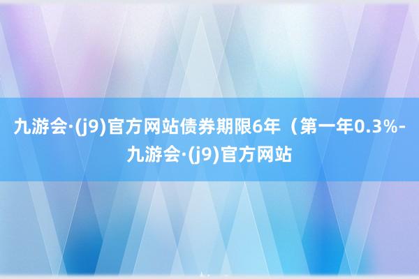 九游会·(j9)官方网站债券期限6年（第一年0.3%-九游会·(j9)官方网站