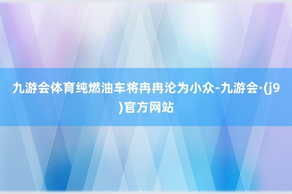 九游会体育纯燃油车将冉冉沦为小众-九游会·(j9)官方网站