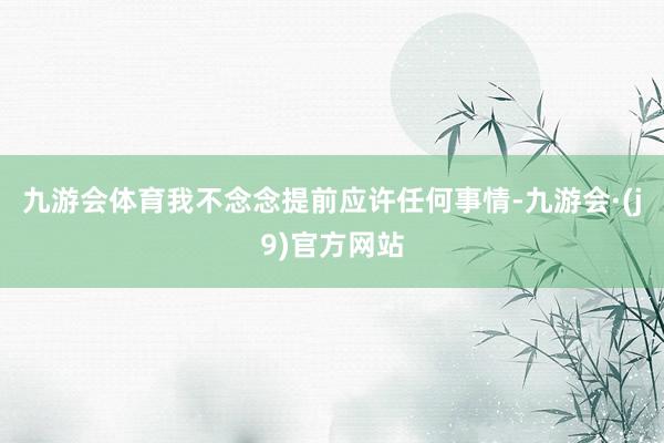 九游会体育我不念念提前应许任何事情-九游会·(j9)官方网站