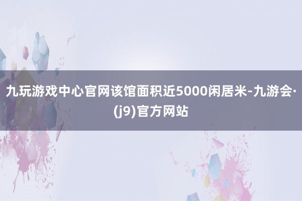 九玩游戏中心官网该馆面积近5000闲居米-九游会·(j9)官方网站