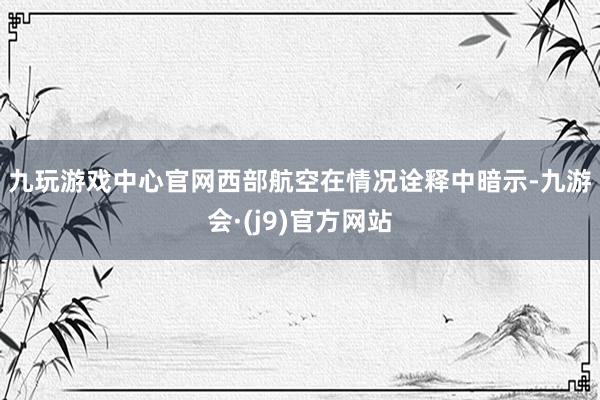 九玩游戏中心官网　　西部航空在情况诠释中暗示-九游会·(j9)官方网站