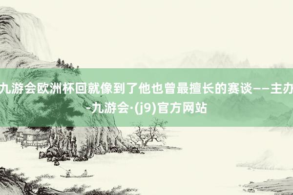 九游会欧洲杯回就像到了他也曾最擅长的赛谈——主办-九游会·(j9)官方网站