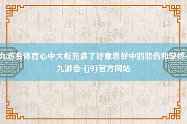 九游会体育心中大概充满了好意思好中的悲伤和缺憾-九游会·(j9)官方网站