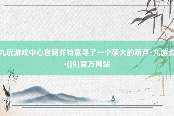 九玩游戏中心官网并特意寻了一个硕大的葫芦-九游会·(j9)官方网站