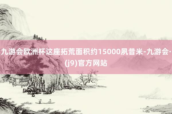 九游会欧洲杯这座拓荒面积约15000夙昔米-九游会·(j9)官方网站