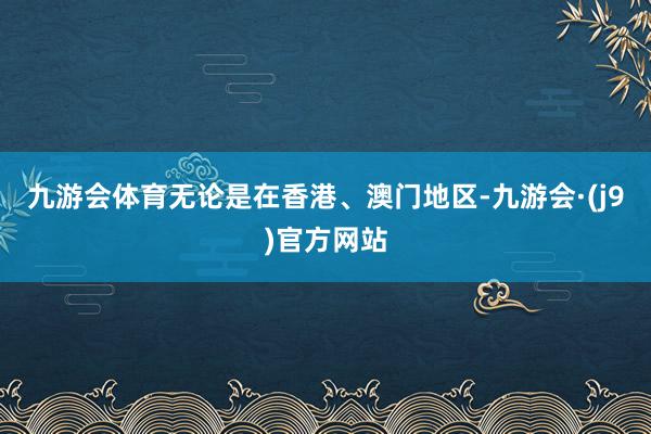 九游会体育无论是在香港、澳门地区-九游会·(j9)官方网站