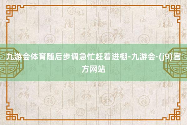 九游会体育随后步调急忙赶着进棚-九游会·(j9)官方网站