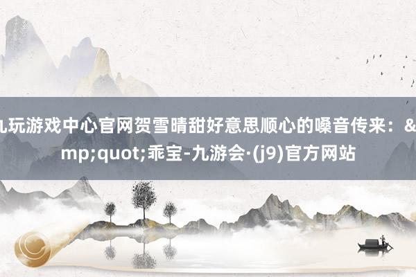 九玩游戏中心官网贺雪晴甜好意思顺心的嗓音传来：&quot;乖宝-九游会·(j9)官方网站