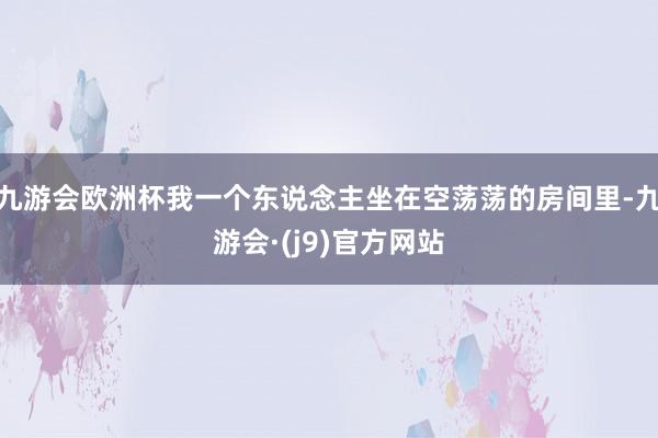 九游会欧洲杯我一个东说念主坐在空荡荡的房间里-九游会·(j9)官方网站