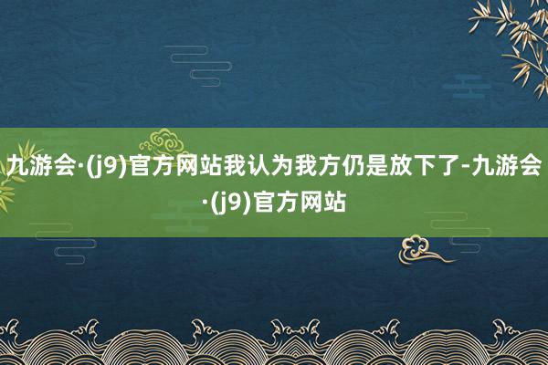 九游会·(j9)官方网站我认为我方仍是放下了-九游会·(j9)官方网站