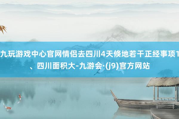 九玩游戏中心官网情侣去四川4天倏地若干正经事项1、四川面积大-九游会·(j9)官方网站