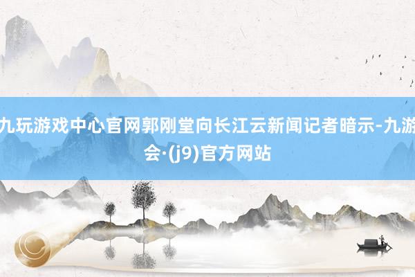 九玩游戏中心官网郭刚堂向长江云新闻记者暗示-九游会·(j9)官方网站