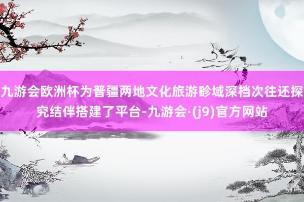 九游会欧洲杯为晋疆两地文化旅游畛域深档次往还探究结伴搭建了平台-九游会·(j9)官方网站