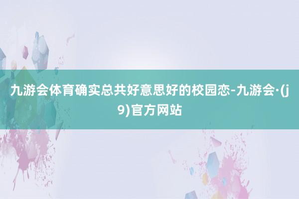 九游会体育确实总共好意思好的校园恋-九游会·(j9)官方网站