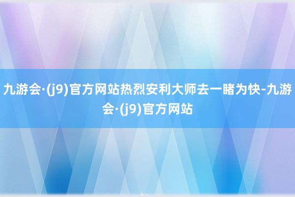 九游会·(j9)官方网站热烈安利大师去一睹为快-九游会·(j9)官方网站