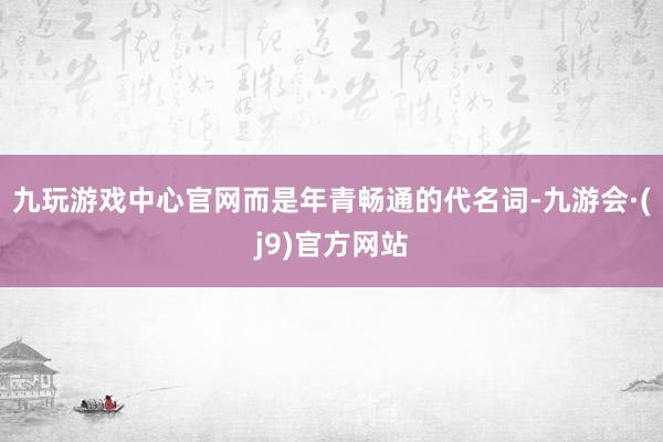 九玩游戏中心官网而是年青畅通的代名词-九游会·(j9)官方网站