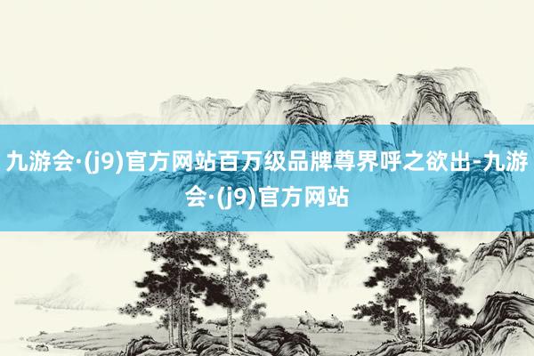 九游会·(j9)官方网站百万级品牌尊界呼之欲出-九游会·(j9)官方网站