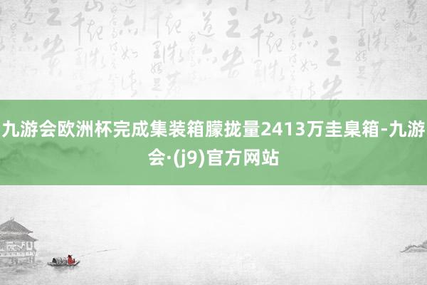 九游会欧洲杯完成集装箱朦拢量2413万圭臬箱-九游会·(j9)官方网站