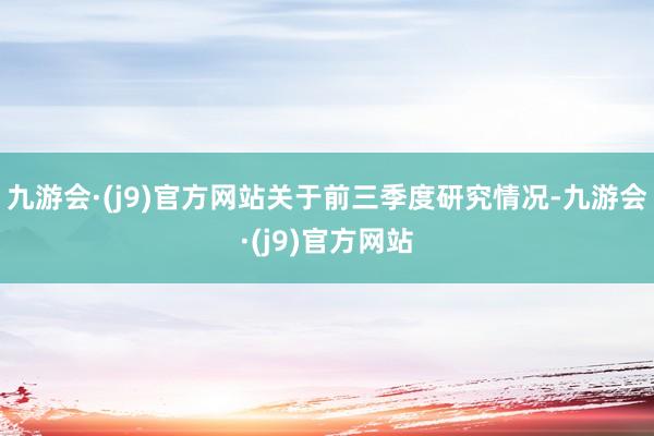 九游会·(j9)官方网站　　关于前三季度研究情况-九游会·(j9)官方网站