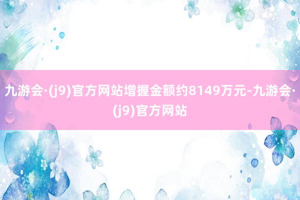 九游会·(j9)官方网站增握金额约8149万元-九游会·(j9)官方网站