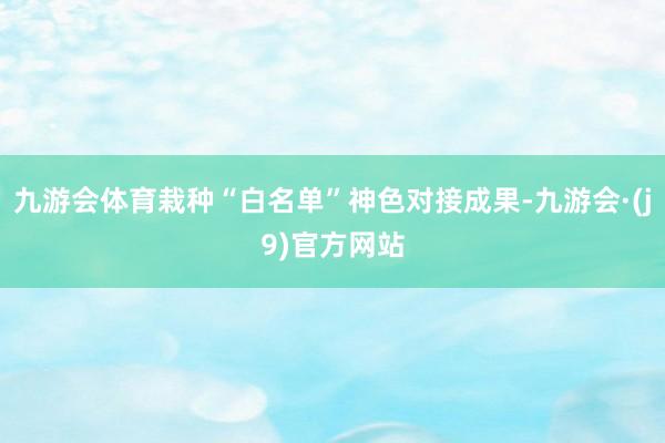 九游会体育栽种“白名单”神色对接成果-九游会·(j9)官方网站