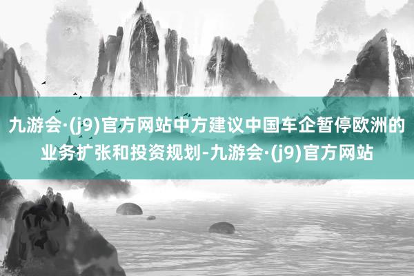 九游会·(j9)官方网站中方建议中国车企暂停欧洲的业务扩张和投资规划-九游会·(j9)官方网站