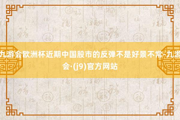 九游会欧洲杯近期中国股市的反弹不是好景不常-九游会·(j9)官方网站