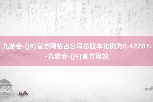 九游会·(j9)官方网站占公司总股本比例为0.4228%-九游会·(j9)官方网站