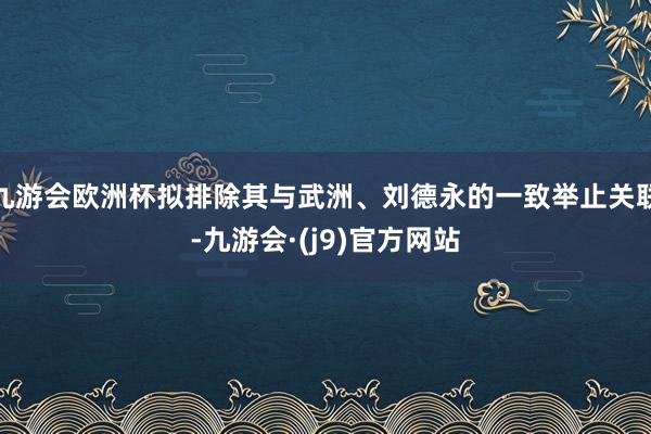 九游会欧洲杯拟排除其与武洲、刘德永的一致举止关联-九游会·(j9)官方网站