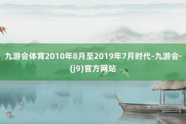 九游会体育　　2010年8月至2019年7月时代-九游会·(j9)官方网站