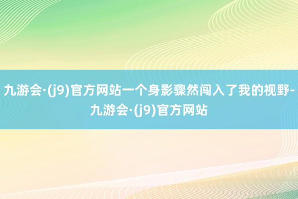 九游会·(j9)官方网站一个身影骤然闯入了我的视野-九游会·(j9)官方网站