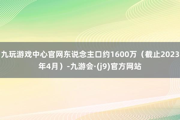 九玩游戏中心官网东说念主口约1600万（截止2023年4月）-九游会·(j9)官方网站