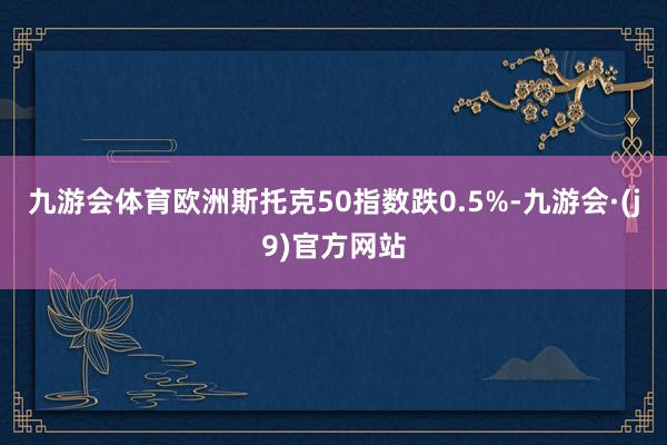 九游会体育欧洲斯托克50指数跌0.5%-九游会·(j9)官方网站