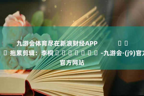 九游会体育尽在新浪财经APP            						拖累剪辑：李桐 							-九游会·(j9)官方网站