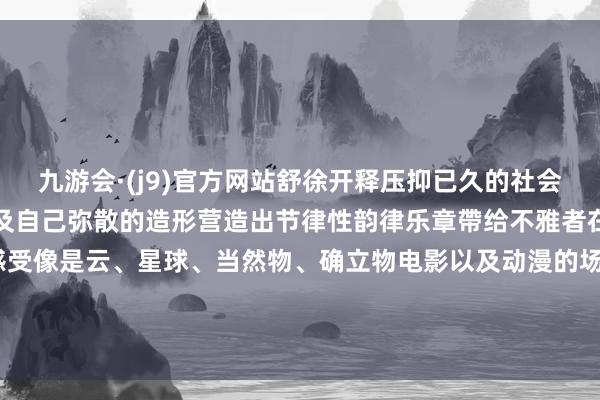 九游会·(j9)官方网站舒徐开释压抑已久的社会礼教与料理简化铁心物象及自己弥散的造形营造出节律性韵律乐章帶给不雅者在空间感上有更多的档次感受像是云、星球、当然物、确立物电影以及动漫的场景等等重迭而产生出了“罕见作风”并借助花器的方法创造出用且蕴含艺术气味的作品-九游会·(j9)官方网站